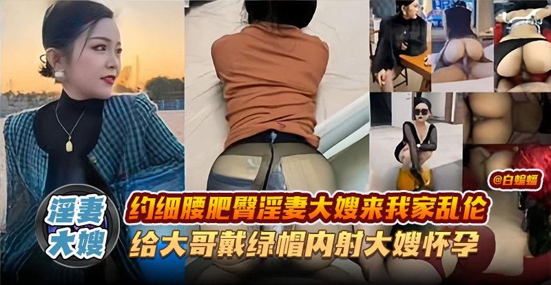 淫妻大嫂-约细腰肥臀淫妻大嫂来我家乱伦,给大哥戴绿帽内射大嫂怀孕